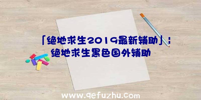 「绝地求生2019最新辅助」|绝地求生黑色国外辅助